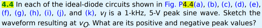 4.4 In each of the ideal-diode circuits shown in Fig. P4.4(a), (b), (c), (d), (e),
(f), (g), (h), (i), (j), and (k), v is a 1-kHz, 5-V peak sine wave. Sketch the
waveform resulting at vo. What are its positive and negative peak values?