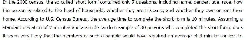 In the 2000 census, the so-called 'short form' contained only 7 questions, including name, gender, age, race, how
the person is related to the head of household, whether they are Hispanic, and whether they own or rent their
home. According to U.S. Census Bureau, the average time to complete the short form is 10 minutes. Assuming a
standard deviation of 2 minutes and a simple random sample of 30 persons who completed the short form, does
it seem very likely that the members of such a sample would have required an average of 8 minutes or less to
