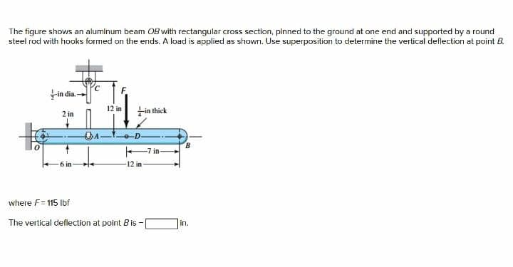 The figure shows an aluminum beam OB with rectangular cross section, pinned to the ground at one end and supported by a round
steel rod with hooks formed on the ends. A load is applied as shown. Use superposition to determine the vertical deflection at point B.
Fin dia -
12 in
2 in
Fin thick
B
7 in-
12 in
where F= 115 Ibf
The vertical deflection at point B is -
in.
