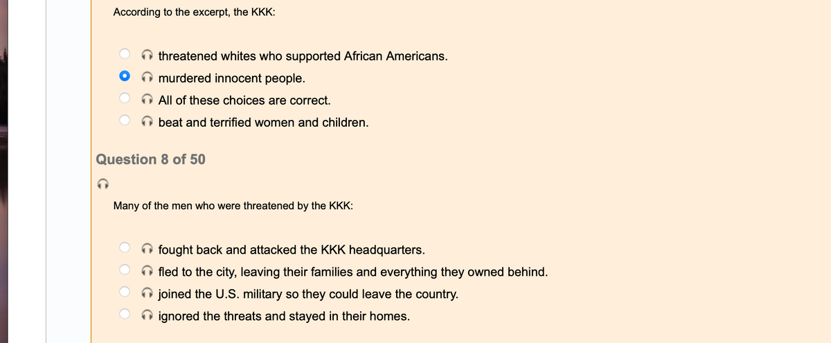 According to the excerpt, the KKK:
threatened whites who supported African Americans.
murdered innocent people.
All of these choices are correct.
beat and terrified women and children.
Question 8 of 50
Many of the men who were threatened by the KKK:
fought back and attacked the KKK headquarters.
fled to the city, leaving their families and everything they owned behind.
joined the U.S. military so they could leave the country.
ignored the threats and stayed in their homes.