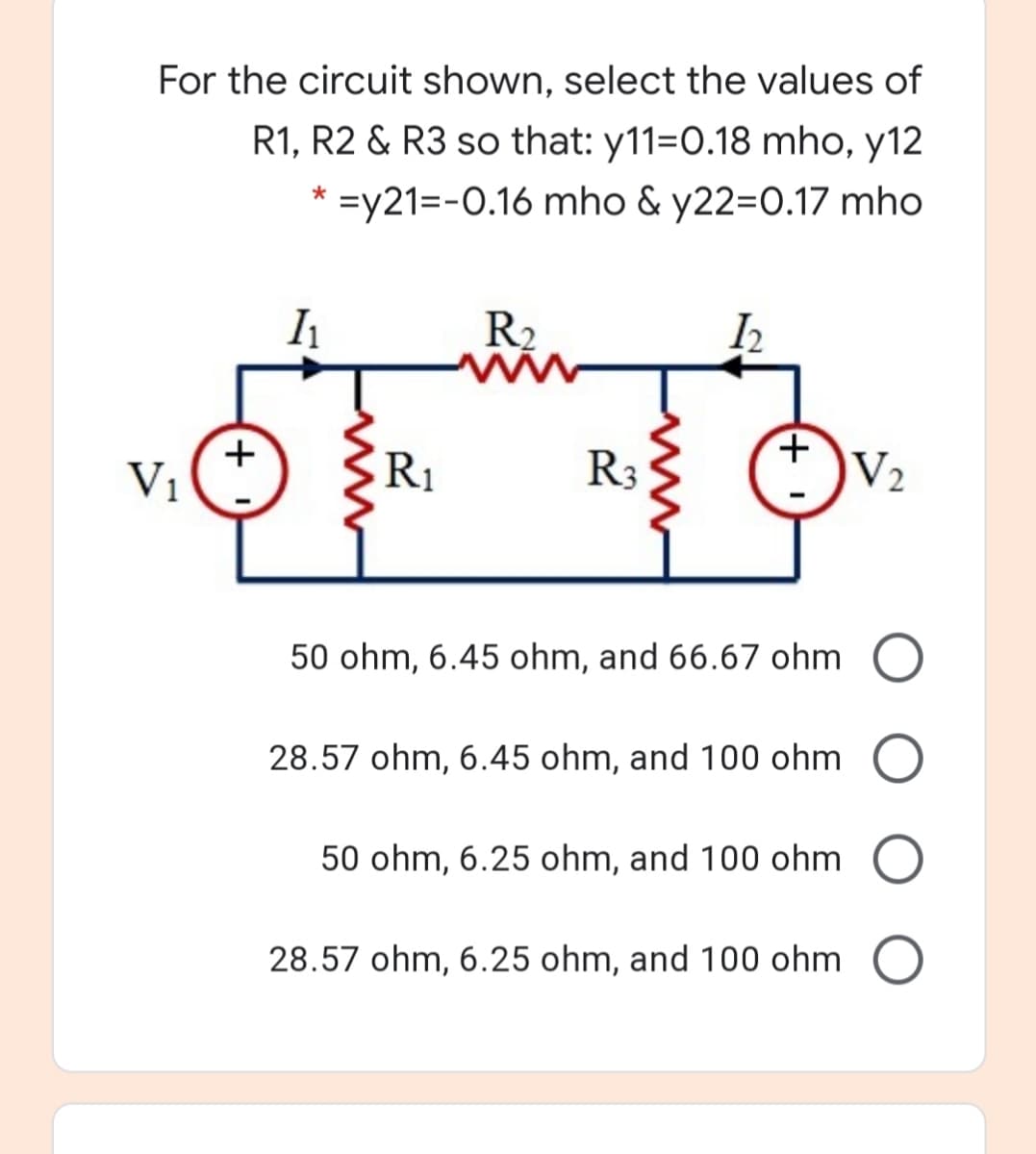 For the circuit shown, select the values of
R1, R2 & R3 so that: y11=0.18 mho, y12
* =y21=-0.16 mho & y22=0.17 mho
R2
V1
R1
R3
V2
50 ohm, 6.45 ohm, and 66.67 ohm O
28.57 ohm, 6.45 ohm, and 100 ohm O
50 ohm, 6.25 ohm, and 100 ohm
28.57 ohm, 6.25 ohm, and 100 ohm O
