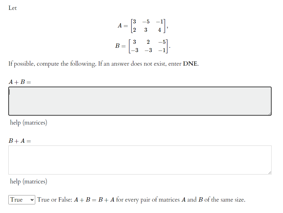 Let
Г3 -5 -1
a-
2
3
3
-
2
В
-3 -3
If possible, compute the following. If an answer does not exist, enter DNE.
A + B =
%3D
help (matrices)
B+ A =
%3D
help (matrices)
True
v True or False: A + B = B+ A for every pair of matrices A and B of the same size.
