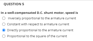 QUESTION 5
In a well-compensated D.C. shunt motor, speed is
O Inversely proportional to the armature current
Constant with respect to armature current
Directly proportional to the armature current
O Proportional to the square of the current
