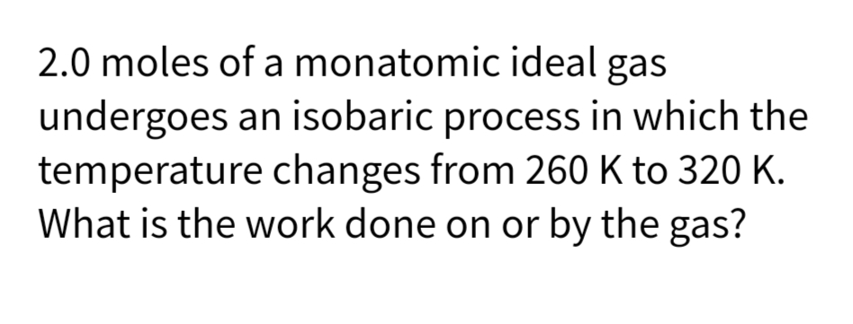 2.0 moles of a monatomic ideal gas
undergoes an isobaric process in which the
temperature changes from 260 K to 320 K.
What is the work done on or by the gas?
