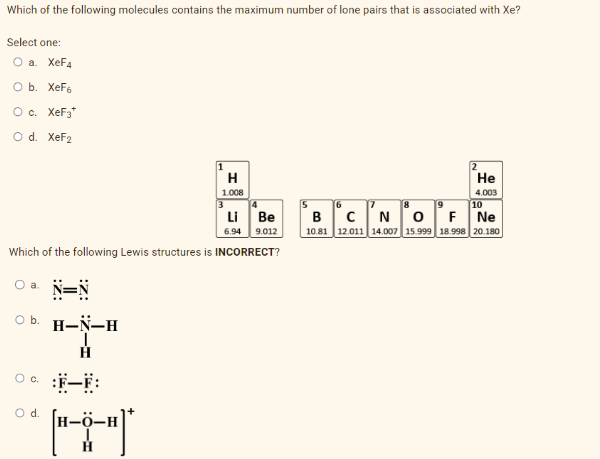 Which of the following molecules contains the maximum number of lone pairs that is associated with Xe?
Select one:
O a. XeF4
O b. XeF6
O c. XeF3*
O d. XeF2
○a. N=N
O b. H-N-H
H
Which of the following Lewis structures is INCORRECT?
O
© :F-F:
O d.
-H
**
H
1.008
-H
4
Li Be
6.94 9.012
B C
10.81 12
He
4.003
10
N O F Ne
14.007 15.999 18.998 20.180