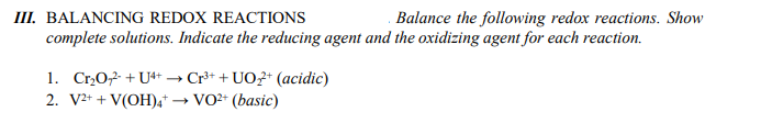 III. BALANCING REDOX REACTIONS
Balance the following redox reactions. Show
complete solutions. Indicate the reducing agent and the oxidizing agent for each reaction.
1. Cr₂O2 + U4+
2. V2+ + V(OH)4*
Cr³+ + UO2+ (acidic)
VO²+ (basic)