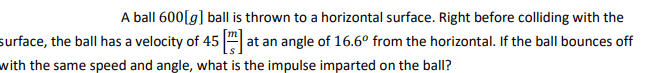 A ball 600[g] ball is thrown to a horizontal surface. Right before colliding with the
surface, the ball has a velocity of 45 at an angle of 16.6º from the horizontal. If the ball bounces off
with the same speed and angle, what is the impulse imparted on the ball?