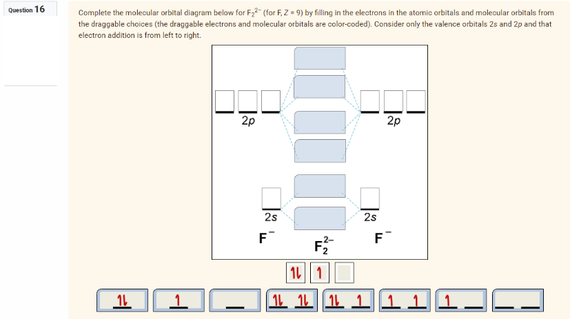 Question 16
Complete the molecular orbital diagram below for F₂2 (for F, Z = 9) by filling in the electrons in the atomic orbitals and molecular orbitals from
the draggable choices (the draggable electrons and molecular orbitals are color-coded). Consider only the valence orbitals 2s and 2p and that
electron addition is from left to right.
16
1
2p
2s
F™
F₂
2s
F
2p
11
1 1 1 1 1 1 1