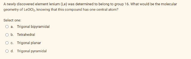 A newly discovered element lenium (Le) was determined to belong to group 16. What would be the molecular
geometry of LeoCl₂, knowing that this compound has one central atom?
Select one:
O a. Trigonal bipyramidal
O b. Tetrahedral
c. Trigonal planar
d. Trigonal pyramidal