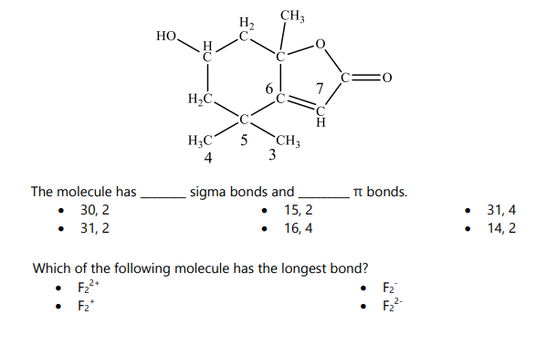 The molecule has
• 30, 2
• 31,2
HO.
• F₂*
H₂C.
H₂C
4
5
3
CH3
CH3
•
.
sigma bonds and
15, 2
16, 4
πt bonds.
Which of the following molecule has the longest bond?
F₂²+
F₂
F₂²-
●
31,4
14, 2