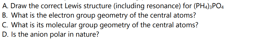 A. Draw the correct Lewis structure (including resonance) for (PH4)3PO4
B. What is the electron group geometry of the central atoms?
C. What is its molecular group geometry of the central atoms?
D. Is the anion polar in nature?