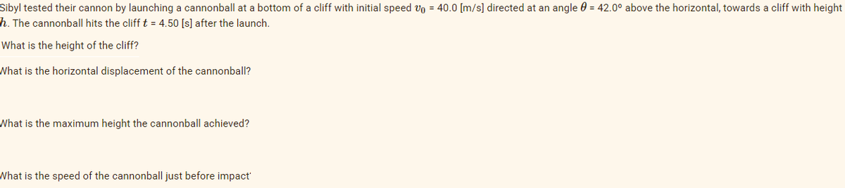 Sibyl tested their cannon by launching a cannonball at a bottom of a cliff with initial speed 0 = 40.0 [m/s] directed at an angle = 42.0° above the horizontal, towards a cliff with height
h. The cannonball hits the cliff t = 4.50 [s] after the launch.
What is the height of the cliff?
What is the horizontal displacement of the cannonball?
What is the maximum height the cannonball achieved?
What is the speed of the cannonball just before impact