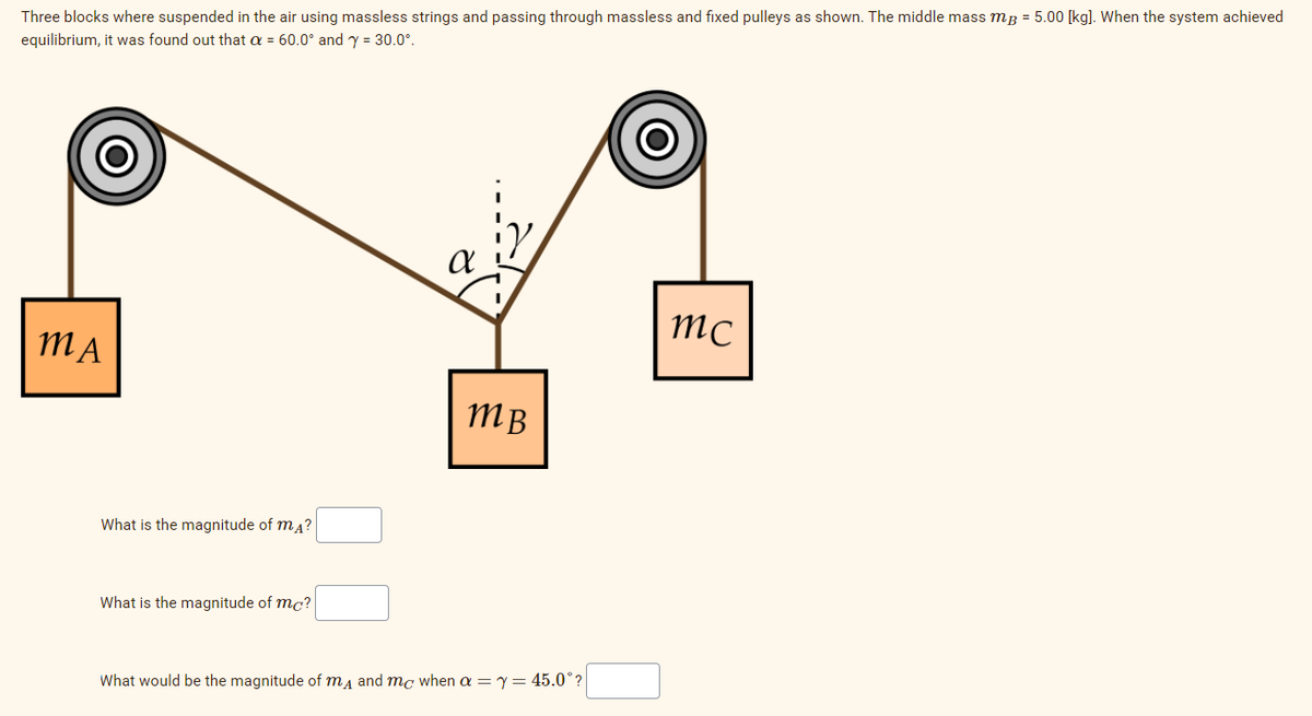 Three blocks where suspended in the air using massless strings and passing through massless and fixed pulleys as shown. The middle mass mg = 5.00 [kg]. When the system achieved
equilibrium, it was found out that a = 60.0° and y = 30.0°.
MA
What is the magnitude of mĄ?
What is the magnitude of mc?
α
тв
What would be the magnitude of mд and mc when a = y = 45.0°?
mc