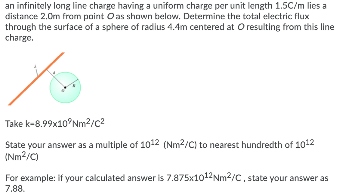 an infinitely long line charge having a uniform charge per unit length 1.5C/m lies a
distance 2.0m from point O as shown below. Determine the total electric flux
through the surface of a sphere of radius 4.4m centered at O resulting from this line
charge.
Take k=8.99x10°Nm²/C²
State your answer as a multiple of 1012 (Nm2/C) to nearest hundredth of 1012
(Nm²/C)
For example: if your calculated answer is 7.875x1012Nm2/C , state your answer as
7.88.
