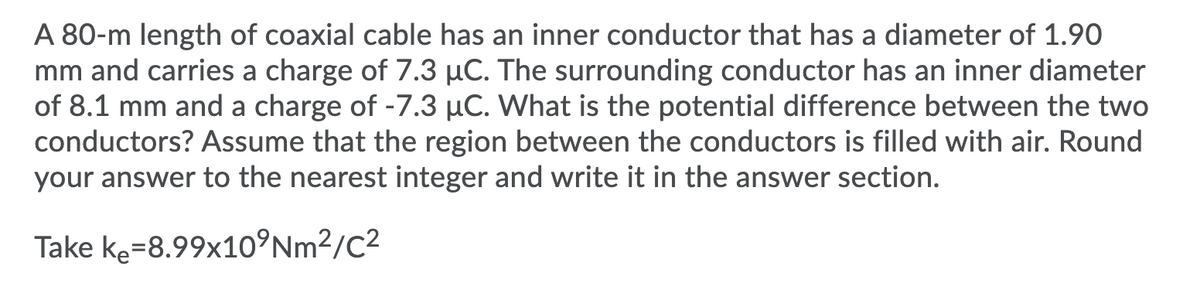 A 80-m length of coaxial cable has an inner conductor that has a diameter of 1.90
mm and carries a charge of 7.3 µC. The surrounding conductor has an inner diameter
of 8.1 mm and a charge of -7.3 µC. What is the potential difference between the two
conductors? Assume that the region between the conductors is filled with air. Round
your answer to the nearest integer and write it in the answer section.
Take ke=8.99x10°Nm²/C²
