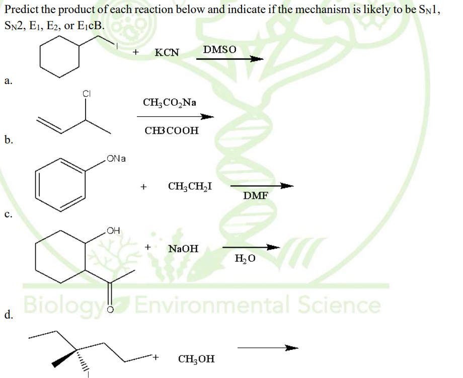 Predict the product of each reaction below and indicate if the mechanism is likely to be SN1,
SN2, E1, E2, or EjcB.
+
KCN
DMSO
а.
CH;CO,Na
CH3COOH
b.
eNO
+
CH;CH,I
DMF
с.
HO
+
NAOH
H,0
Biology Environmental Science
d.
CH;OH
