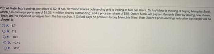 Oxford Metal has earnings per share of $2. It has 10 million shares outstanding and is trading at $20 per share. Oxford Metal is thinking of buying Memphis Stee
which has eamings per share of $1.25, 4 million shares outstanding, and a price per share of $15. Oxford Metal will pay for Memphis Steel by issuing new shares
There are no expected synergies from the transaction. If Oxford pays no premium to buy Memphis Steel, then Oxfords price-eamings ratio ater the merger will be
closest to:
O A. 8.7
B. 7.8
OC. 10.0
O D. 10.42
OE 120
