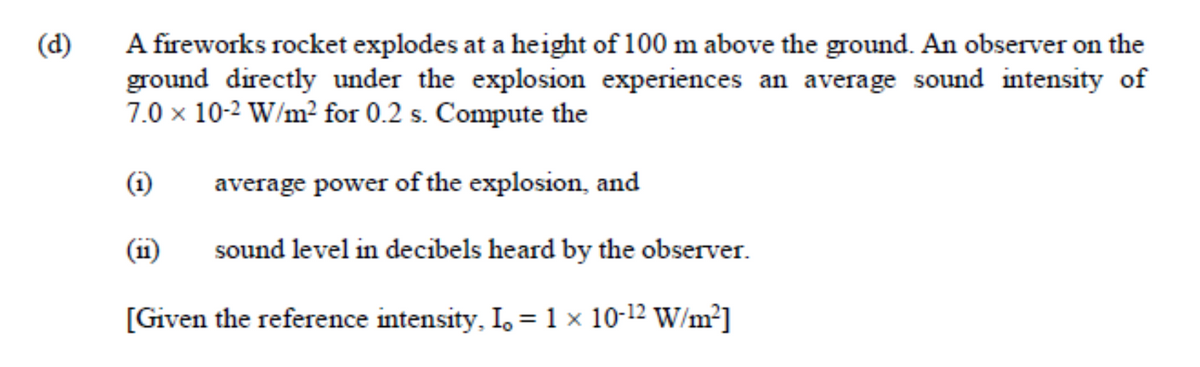 A fireworks rocket explodes at a height of 100 m above the ground. An observer on the
ground directly under the explosion experiences an average sound intensity of
7.0 × 10-2 W/m² for 0.2 s. Compute the
(d)
(i)
average power of the explosion, and
(i1)
sound level in decibels heard by the observer.
[Given the reference intensity, I. = 1 × 10-12 W/m²]
