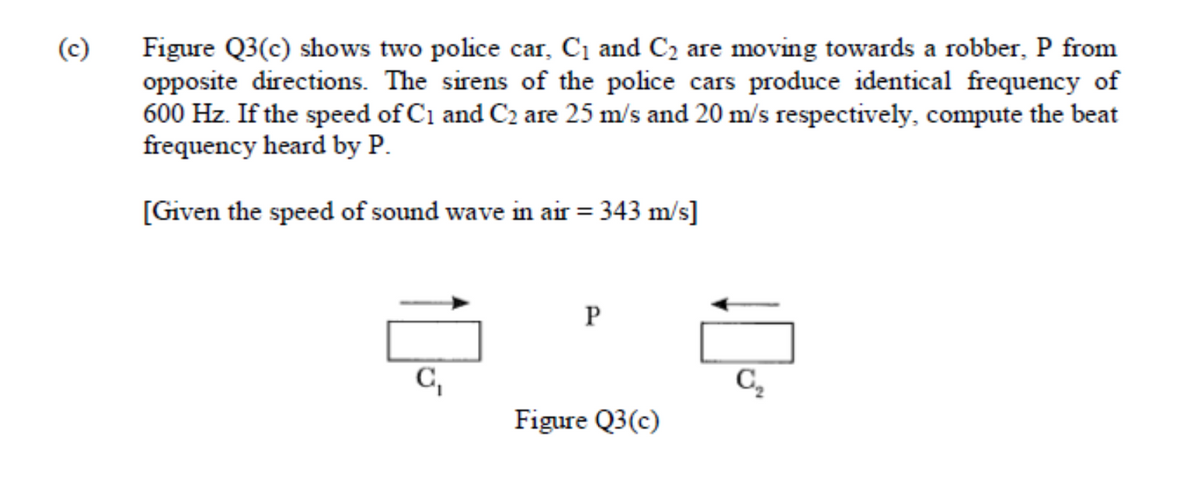 (c)
Figure Q3(c) shows two police car, C1 and C2 are moving towards a robber, P from
opposite directions. The sirens of the police cars produce identical frequency of
600 Hz. If the speed of C1 and C2 are 25 m/s and 20 m/s respectively, compute the beat
frequency heard by P.
[Given the speed of sound wave in air = 343 m/s]
P
C,
C,
Figure Q3(c)
