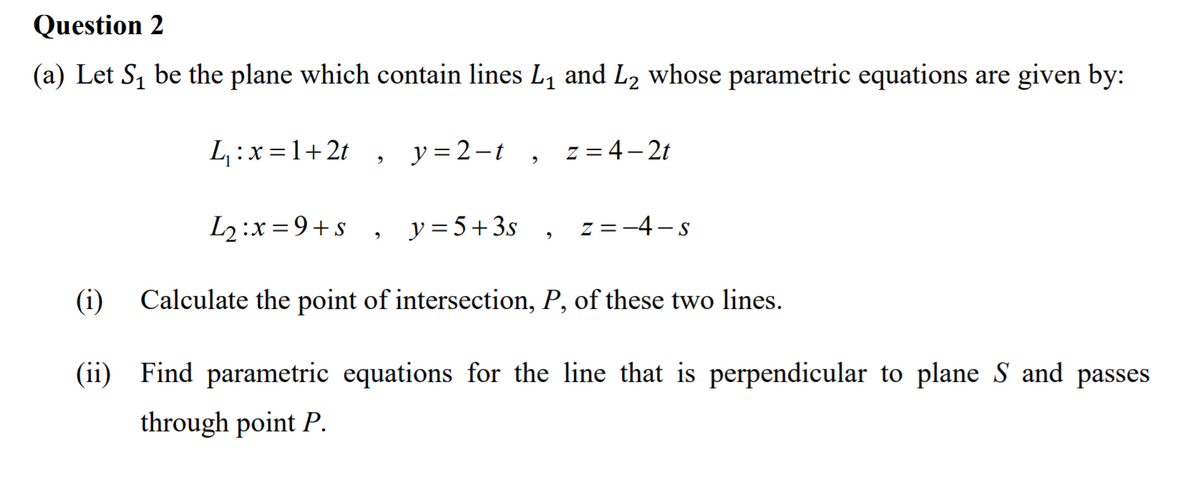 Question 2
(a) Let S, be the plane which contain lines L, and L2 whose parametric equations are given by:
L :x=1+2t ,
y = 2-t
z = 4– 2t
L2:x=9+s
y = 5+3s , z =-4-s
(i)
Calculate the point of intersection, P, of these two lines.
(ii) Find parametric equations for the line that is perpendicular to plane S and passes
through point P.
