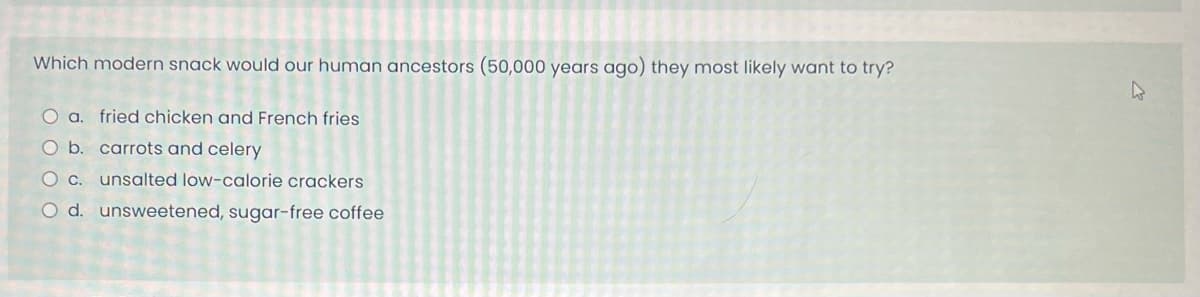 Which modern snack would our human ancestors (50,000 years ago) they most likely want to try?
O a. fried chicken and French fries
O b. carrots and celery
O c. unsalted low-calorie crackers
O d. unsweetened, sugar-free coffee