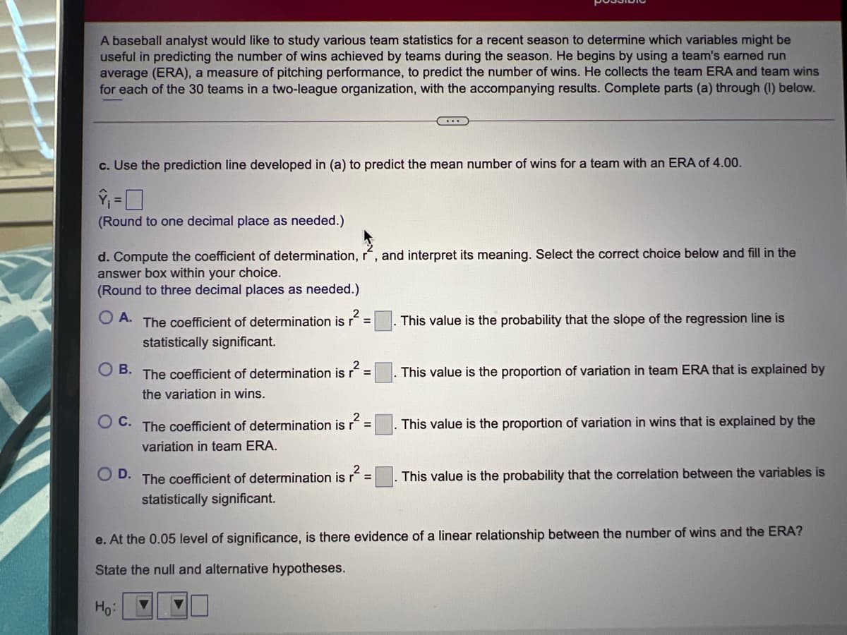 A baseball analyst would like to study various team statistics for a recent season to determine which variables might be
useful in predicting the number of wins achieved by teams during the season. He begins by using a team's earned run
average (ERA), a measure of pitching performance, to predict the number of wins. He collects the team ERA and team wins
for each of the 30 teams in a two-league organization, with the accompanying results. Complete parts (a) through (I) below.
c. Use the prediction line developed in (a) to predict the mean number of wins for a team with an ERA of 4.00.
(Round to one decimal place as needed.)
d. Compute the coefficient of determination, r, and interpret its meaning. Select the correct choice below and fill in the
answer box within your choice.
(Round to three decimal places as needed.)
O A. The coefficient of determination is r
This value is the probability that the slope of the regression line is
%3D
statistically significant.
O B.
The coefficient of determination is
. This value is the proportion of variation in team ERA that is explained by
the variation in wins.
O C. The coefficient of determination is r´ =
This value is the proportion of variation in wins that is explained by the
variation in team ERA.
O D.
The coefficient of determination is
This value is the probability that the correlation between the variables is
%3D
statistically significant.
e. At the 0.05 level of significance, is there evidence of a linear relationship between the number of wins and the ERA?
State the null and alternative hypotheses.
Ho:
