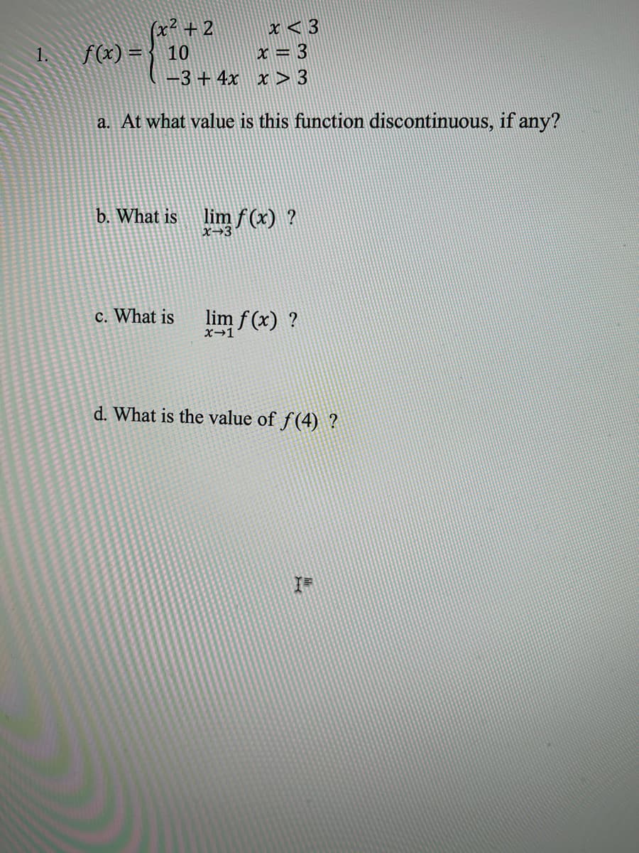 (x² + 2
f(x) = { 10
x < 3
x = 3
-3 + 4x x > 3
1.
a. At what value is this function discontinuous, if any?
b. What is
lim f (x) ?
X→3°
c. What is
lim f (x) ?
X-1
d. What is the value of f(4) ?
