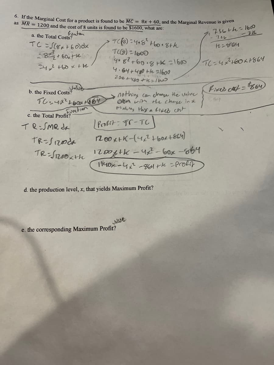 0. If the Marginal Cost for a product is found to be MC = 8x + 60, and the Marginal Revenue is given
as MR = 1200 and the cost of 8 units is found to be $1600, what are:
fonten
a. the Total Costs?
TC =S(8x+60)dx
736th=1600
-736_
-13レ
TC):4.8H60.8th
れンや64
24,2 +60 x the
TC=4x460x1864
4.64+460 te =1600
256 +460 tk=lbw>
Fisce cat = $864)
b. the Fixed Costs?
nothing con change the unhre
even wim thh chase inx
MAh ny thys a Eivee cost
Cらり
c. the Total Profit?
Furctier
TR=SMR da
/Pofit- Fr-TC
TR-S1200da
200x+K-(4,246bortEL4)
TR-Sz00Kte 10 -42-6ox -864
d. the production level, x, that yields Maximum Profit?
Jalve
e. the corresponding Maximum Profit?
