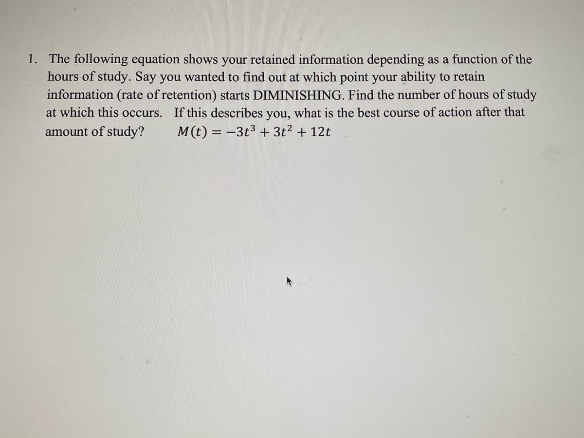 1. The following equation shows your retained information depending as a function of the
hours of study. Say you wanted to find out at which point your ability to retain
information (rate of retention) starts DIMINISHING. Find the number of hours of study
at which this occurs. If this describes you, what is the best course of action after that
amount of study?
M(t) = -3t3 + 3t2 + 12t
