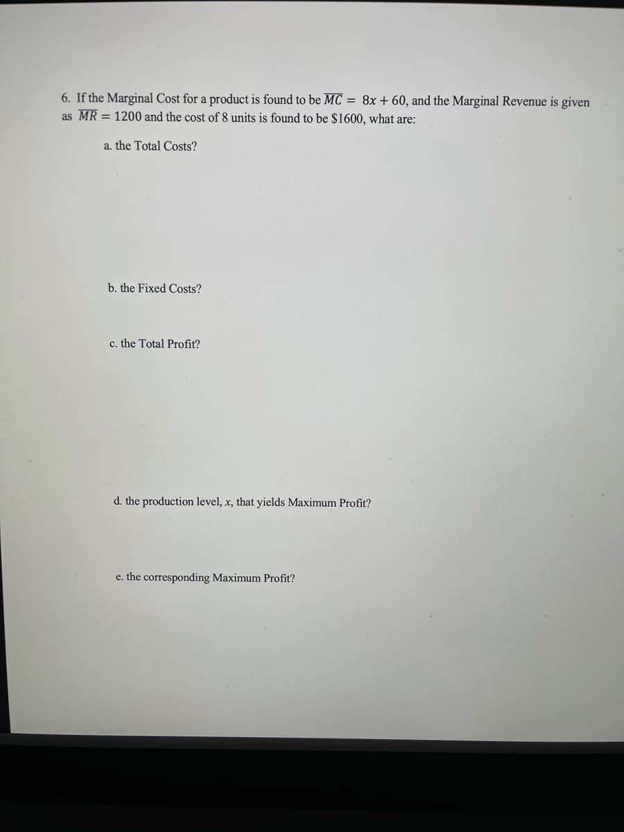 6. If the Marginal Cost for a product is found to be MC = 8x + 60, and the Marginal Revenue is given
as MR = 1200 and the cost of 8 units is found to be $1600, what are:
a. the Total Costs?
b. the Fixed Costs?
c. the Total Profit?
d. the production level, x, that yields Maximum Profit?
e. the corresponding Maximum Profit?
