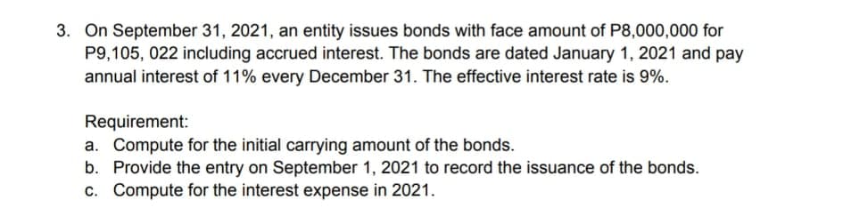 3. On September 31, 2021, an entity issues bonds with face amount of P8,000,000 for
P9,105, 022 including accrued interest. The bonds are dated January 1, 2021 and pay
annual interest of 11% every December 31. The effective interest rate is 9%.
Requirement:
a. Compute for the initial carrying amount of the bonds.
b. Provide the entry on September 1, 2021 to record the issuance of the bonds.
c. Compute for the interest expense in 2021.
