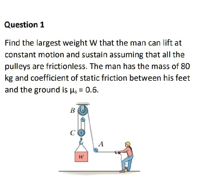 Question 1
Find the largest weight W that the man can lift at
constant motion and sustain assuming that all the
pulleys are frictionless. The man has the mass of 80
kg and coefficient of static friction between his feet
and the ground is µs = 0.6.
B
C
A

