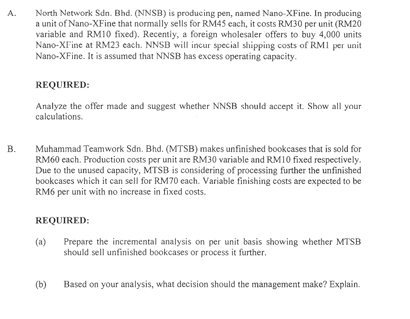 North Network Sdn. Bhd. (NNSB) is producing pen, named Nano-XFine. In producing
a unit of Nano-XFine that normally sells for RM45 each, it costs RM30 per unit (RM20
variable and RM10 fixed). Recently, a foreign wholesaler offers to buy 4,000 units
Nano-XFine at RM23 each. NNSB will incur special shipping costs of RM1 per unit
Nano-XFine. It is assumed that NNSB has excess operating capacity.
А.
REQUIRED:
Analyze the offer made and suggest whether NNSB should accept it. Show all your
calculations.
Muhammad Teamwork Sdn. Bhd. (MTSB) makes unfinished bookcases that is sold for
RM60 each. Production costs per unit are RM30 variable and RM10 fixed respectively.
Due to the unused capacity, MTSB is considering of processing further the unfinished
bookcases which it can sell for RM70 each. Variable finishing costs are expected to be
RM6 per unit with no increase in fixed costs.
REQUIRED:
(a)
Prepare the incremental analysis on per unit basis showing whether MTSB
should sell unfinished bookcases or process it further.
(b)
Based on your analysis, what decision should the management make? Explain.
B.
