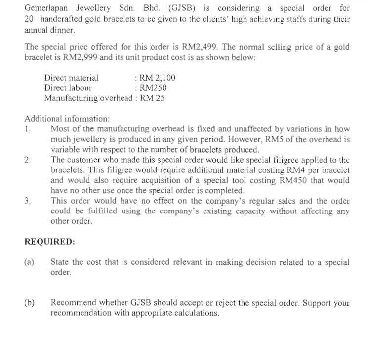 Gemerlapan Jewellery Sdn. Bhd. (GJSB) is considering a special order for
20 handerafted gold bracelets to be given to the clients' high achieving staffs during their
annual dinner.
The special price offered for this order is RM2,499. The normal selling price of a gold
bracelet is RM2,999 and its unit product cost is as shown below:
: RM 2,100
: RM250
Manufacturing overhead : RM 25
Direct material
Direct labour
Additional information:
Most of the manufacturing overhead is fixed and unaffected by variations in how
much jewellery is produced in any given period. However, RM5 of the overhead is
variable with respect to the number of bracelets produced.
The customer who made this special order would like special filigree applied to the
bracelets. This filigree would require additional material costing RM4 per bracelet
and would also require acquisition of a special tool costing RM450 that would
have no other use once the special order is completed.
This order would have no effect on the company's regular sales and the order
could be fulfilled using the company's existing capacity without affecting any
other order.
1.
2.
3.
REQUIRED:
(a)
State the cost that is considered relevant in making decision related to a special
order.
Recommend whether GJSB should accept or reject the special order. Support your
recommendation with appropriate calculations.
(b)
