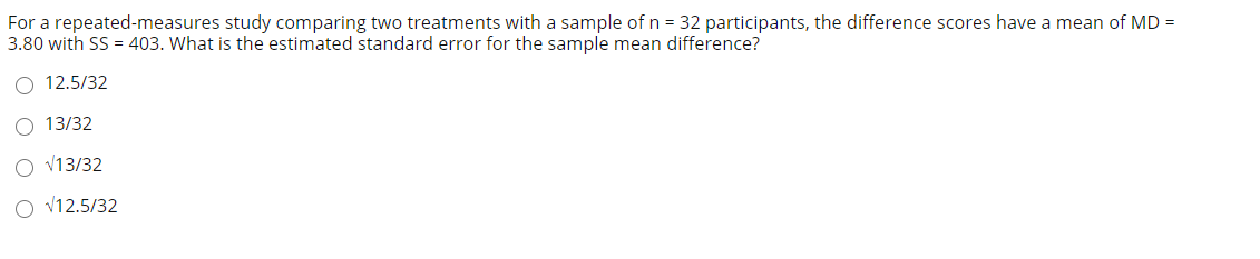 For a repeated-measures study comparing two treatments with a sample of n = 32 participants, the difference scores have a mean of MD =
3.80 with SS = 403. What is the estimated standard error for the sample mean difference?
O 12.5/32
O 13/32
O v13/32
O V12.5/32
