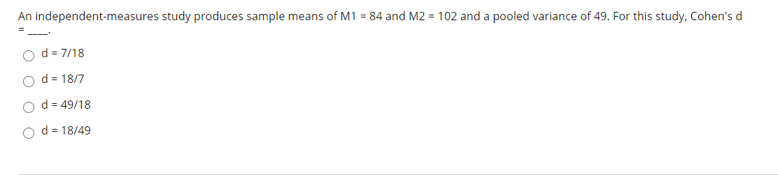 An independent-measures study produces sample means of M1 = 84 and M2 = 102 and a pooled variance of 49. For this study, Cohen's d
%3D
d = 7/18
O d = 18/7
d = 49/18
d = 18/49
