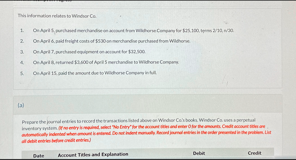 This information relates to Windsor Co.
1.
On April 5, purchased merchandise on account from Wildhorse Company for $25,100, terms 2/10, n/30.
2.
On April 6, paid freight costs of $530 on merchandise purchased from Wildhorse.
3.
On April 7, purchased equipment on account for $32,500.
4.
On April 8, returned $3,600 of April 5 merchandise to Wildhorse Company.
5.
On April 15, paid the amount due to Wildhorse Company in full.
(a)
Prepare the journal entries to record the transactions listed above on Windsor Co.'s books. Windsor Co. uses a perpetual
inventory system. (If no entry is required, select "No Entry" for the account titles and enter O for the amounts. Credit account titles are
automatically indented when amount is entered. Do not indent manually. Record journal entries in the order presented in the problem. List
all debit entries before credit entries.)
Date
Account Titles and Explanation
Debit
Credit