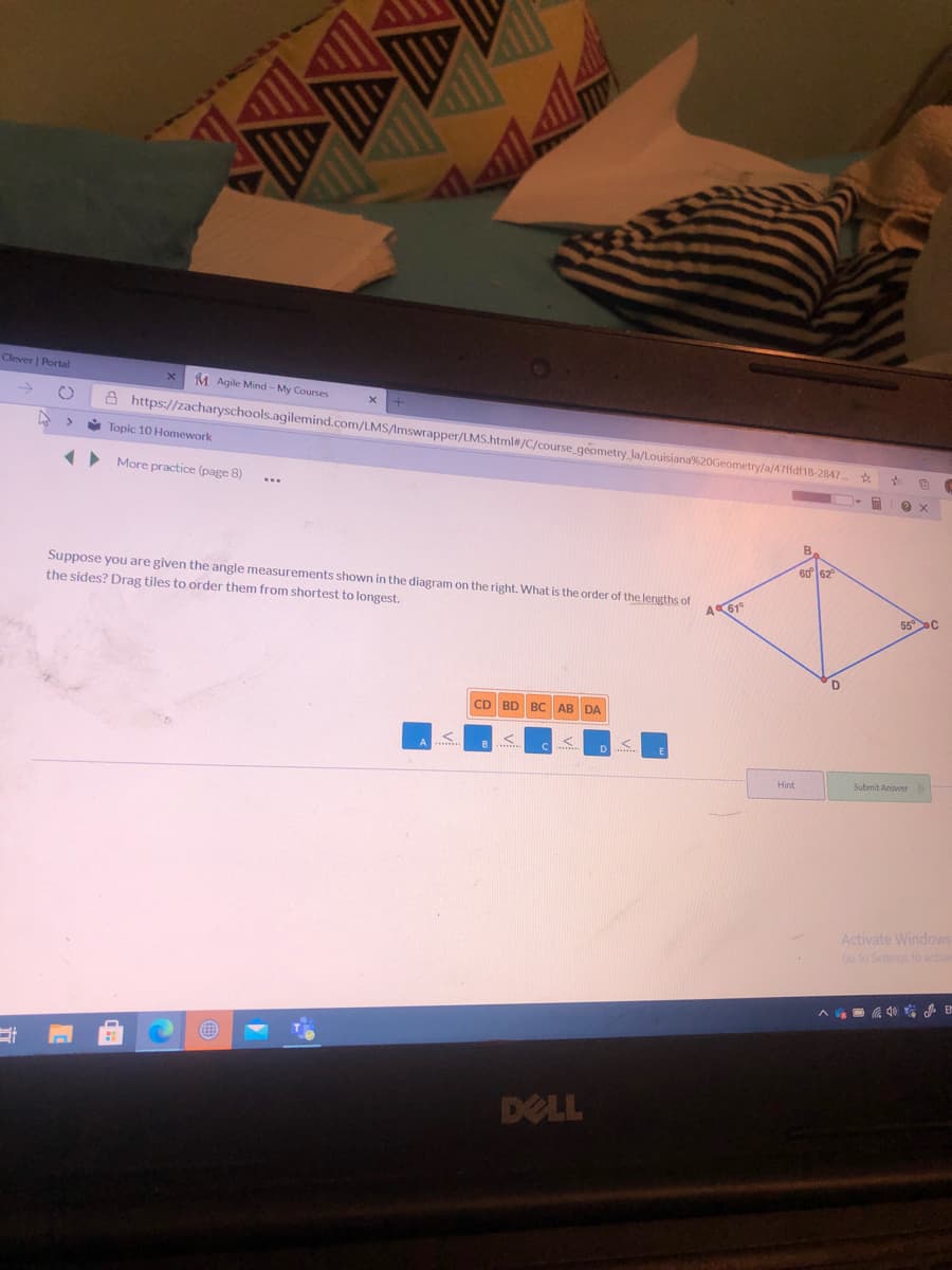 Clever | Portal
M Agile Mind - My Courses
A https://zacharyschools.agilemind.com/LMS/Imswrapper/LMS.html#/C/course_geometry_la/Louisiana%20Geometry/a/47ffdf18-2847.
Topic 10 Homework
More practice (page 8)
..
60
Suppose you are given the angle measurements shown in the diagram on the right. What is the order of the lengths of
the sides? Drag tiles to order them from shortest to longest.
A61°
55C
CD BD
BC AB DA
Hint
Submit Answer
Activate Windows
Go to Settings to activa
DELL
