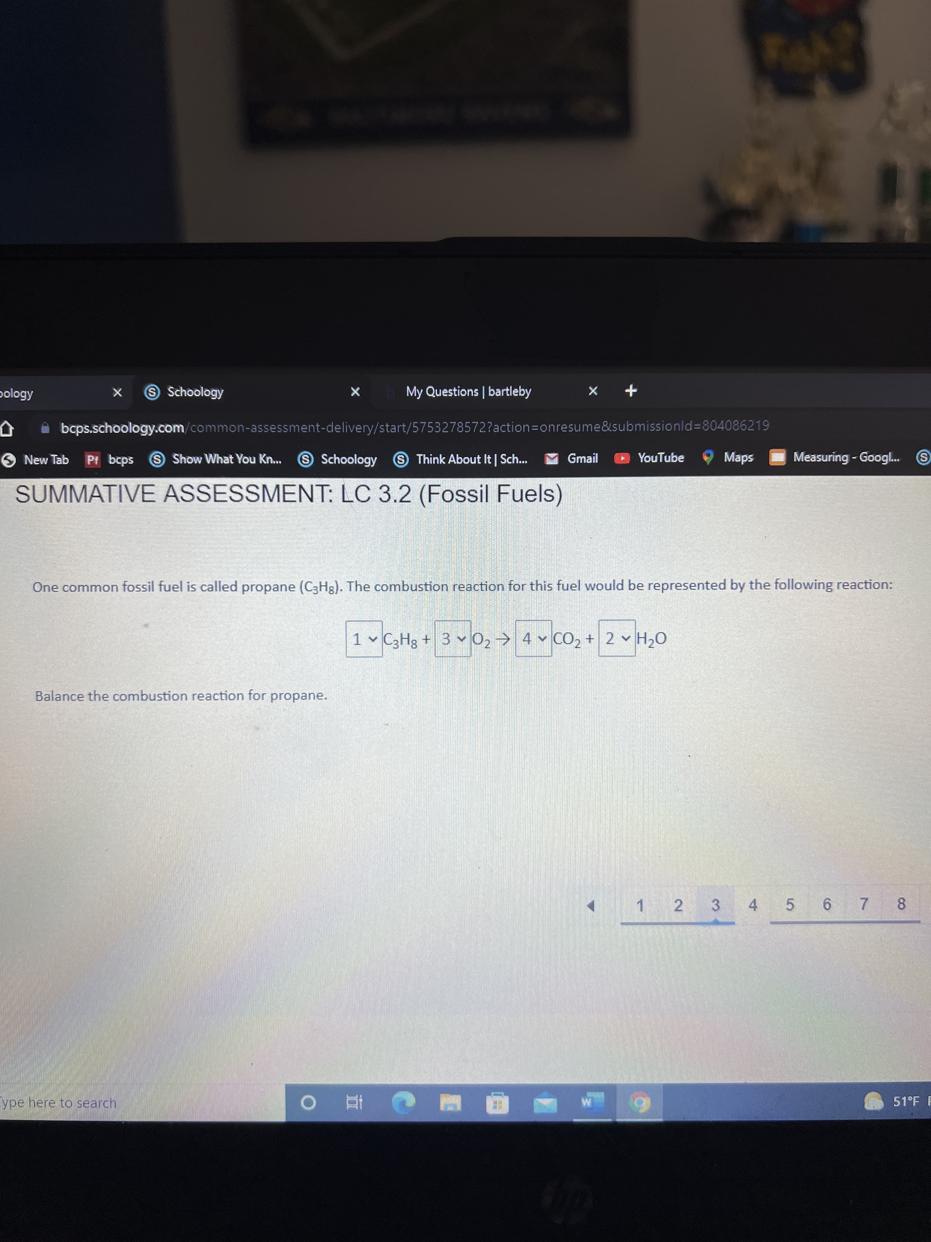 7.
S Schoology
My Questions | bartleby
+ X
bcps.schoology.com/common-assessment-delivery/start/5753278572?action3Donresume&submissionld%3D804086219
S Show What You Kn..
SSchoology
Measuring - Googl.
ill
O New Tab
Pf bcps
SThink About It | Sch..
M Gmail
YouTube
Maps
SUMMATIVE ASSESSMENT: LC 3.2 (Fossil Fuels)
One common fossil fuel is called propane (C3H3). The combustion reaction for this fuel would be represented by the following reaction:
1 C3Hg + 3 0, 4 CO, + 2 H20
Balance the combustion reaction for propane.
1.
2 3
4 5 6
8
ype here to search
51°F F
|直0
