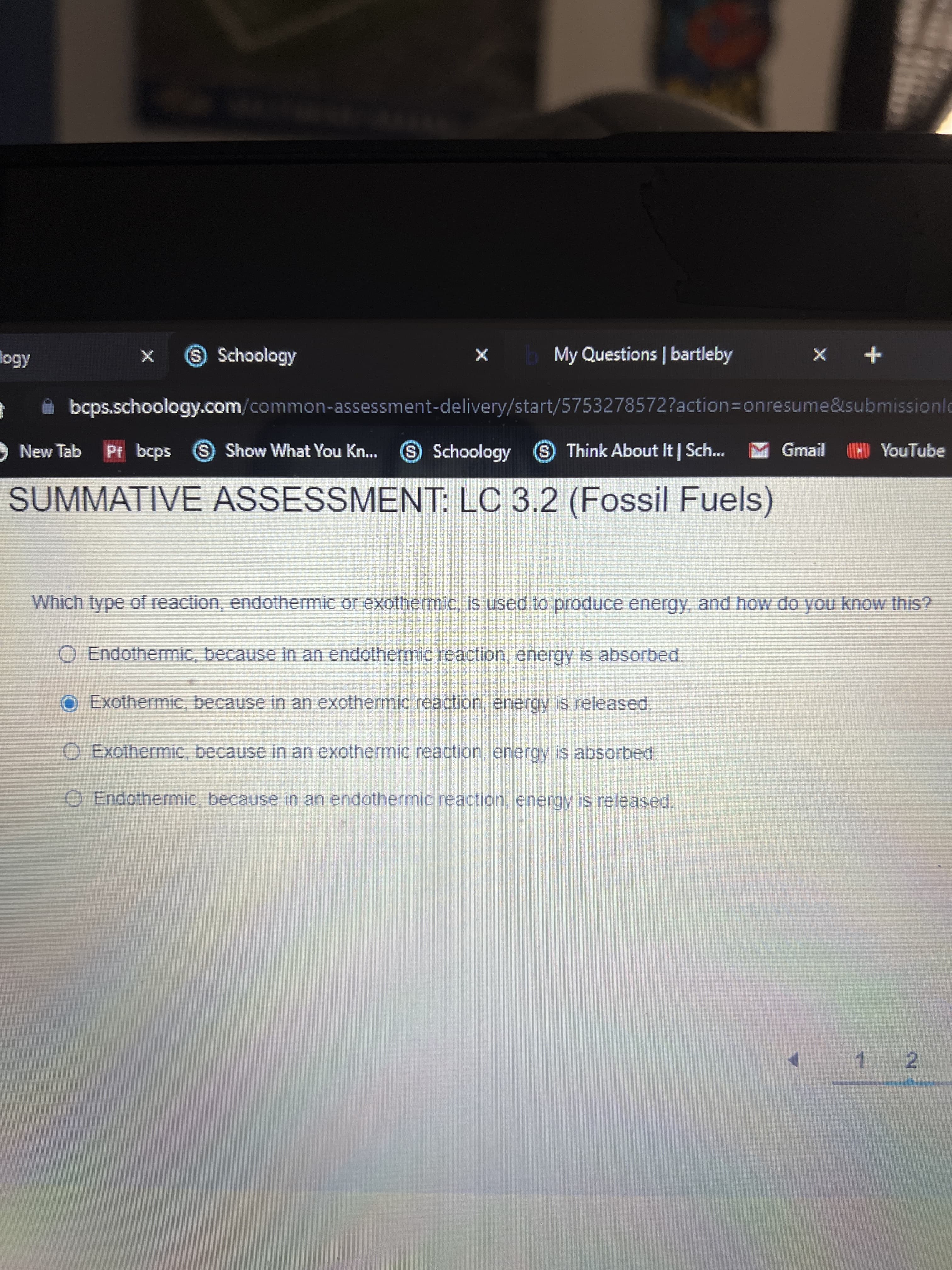 S Schoology
My Questions | bartleby
+ x
i bcps.schoology.com/common-assessment-delivery/start/5753278572?action3Donresume&submissionlc
New Tab 9 S Schoology Think About It | Sch...
Pf bcps
S Show What You Kn...
Gmail
YouTube
SUMMATIVE ASSESSMENT: LC 3.2 (Fossil Fuels)
Which type of reaction, endothermic or exothermic, is used to produce energy, and how do you know this?
O Endothermic, because in an endothermic reaction, energy is absorbed.
O Exothermic, because in an exothermic reaction, energy is released.
O Exothermic, because in an exothermic reaction, energy is absorbed.
O Endothermic, because in an endothermic reaction, energy is released.
