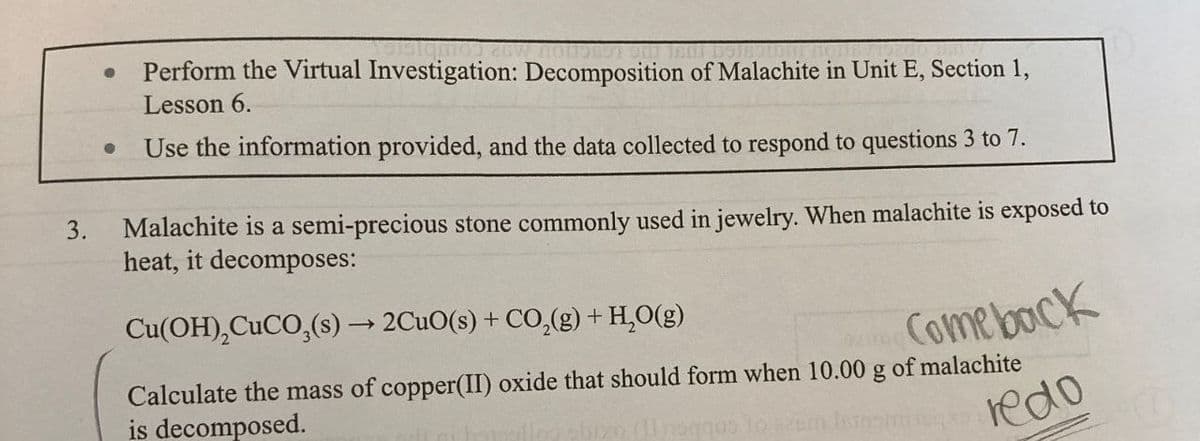 3.
•
Perform the Virtual Investigation: Decomposition of Malachite in Unit E, Section 1,
Lesson 6.
Use the information provided, and the data collected to respond to questions 3 to 7.
Malachite is a semi-precious stone commonly used in jewelry. When malachite is exposed to
heat, it decomposes:
Cu(OH),CuCO3(s) → 2CuO(s) + CO2(g) + H₂O(g)
Comeback
redo
Calculate the mass of copper(II) oxide that should form when 10.00 g of malachite
is decomposed.