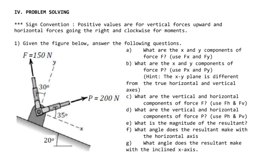 IV. PROBLEM SOLVING
*** Sign Convention : Positive values are for vertical forces upward and
horizontal forces going the right and clockwise for moments.
1) Given the figure below, answer the following questions.
a)
What are the x and y components of
force F? (use Fx and Fy)
b) What are the x and y components of
force P? (use Px and Py)
(Hint: The x-y plane is different
F =150 N
y
from the true horizontal and vertical
30°
аxes)
P = 200 N c) What are the vertical and horizontal
components of force F? (use Fh & Fv)
d) What are the vertical and horizontal
components of force P? (use Ph & Pv)
e) What is the magnitude of the resultant?
f) What angle does the resultant make with
350
the horizontal axis
20°
g)
What angle does the resultant make
with the inclined x-axis.
