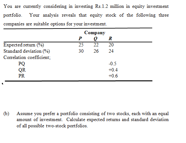 You are currently considering in investing Rs.1.2 million in equity investment
portfolio. Your analysis reveals that equity stock of the following three
companies are suitable options for your investment.
Company
P
R
Expected retum (%)
Standard deviation (%)
Correlation coefficient;
25
22
20
30
26
24
PQ
QR
-0.5
+0.4
PR
+0.6
(b)
Assume you prefer a portfolio consisting of two stocks, each with an equal
amount of investment. Calculate expected retums and standard deviation
of all possible two-stock portfolios.
