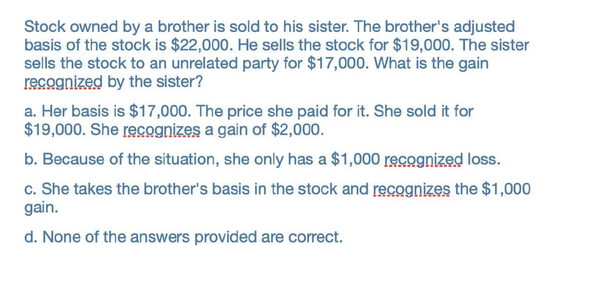 Stock owned by a brother is sold to his sister. The brother's adjusted
basis of the stock is $22,000. He sells the stock for $19,000. The sister
sells the stock to an unrelated party for $17,000. What is the gain
recognized by the sister?
a. Her basis is $17,000. The price she paid for it. She sold it for
$19,000. She recognizes a gain of $2,000.
b. Because of the situation, she only has a $1,000 recognized loss.
c. She takes the brother's basis in the stock and recognizes the $1,000
gain.
d. None of the answers provided are correct.