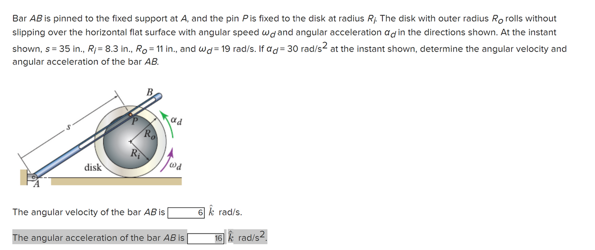 Bar AB is pinned to the fixed support at A, and the pin Pis fixed to the disk at radius R¡. The disk with outer radius Ro rolls without
slipping over the horizontal flat surface with angular speed wd and angular acceleration ad in the directions shown. At the instant
shown, s = 35 in., R¡= 8.3 in., Ro = 11 in., and wd = 19 rad/s. If ad = 30 rad/s² at the instant shown, determine the angular velocity and
angular acceleration of the bar AB.
disk
R₁
B
Ro
The angular velocity of the bar AB is
ad
@d
The angular acceleration of the bar AB is
6 k rad/s.
16 k_rad/s2.