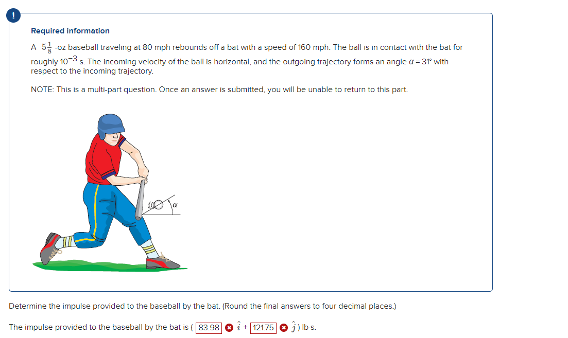 !
Required information
A 5-oz baseball traveling at 80 mph rebounds off a bat with a speed of 160 mph. The ball is in contact with the bat for
roughly 10-3 s. The incoming velocity of the ball is horizontal, and the outgoing trajectory forms an angle α = 31° with
respect to the incoming trajectory.
NOTE: This is a multi-part question. Once an answer is submitted, you will be unable to return to this part.
ота
Determine the impulse provided to the baseball by the bat. (Round the final answers to four decimal places.)
Ĵ) lb-s.
The impulse provided to the baseball by the bat is ( 83.98 +121.75