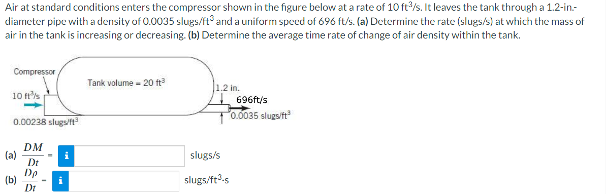 Air at standard conditions enters the compressor shown in the figure below at a rate of 10 ft³/s. It leaves the tank through a 1.2-in.-
diameter pipe with a density of 0.0035 slugs/ft³ and a uniform speed of 696 ft/s. (a) Determine the rate (slugs/s) at which the mass of
air in the tank is increasing or decreasing. (b) Determine the average time rate of change of air density within the tank.
Compressor
10 ft³/s
0.00238 slugs/ft³
(a)
(b)
DM
Dt
Dp
Dt
= i
i
Tank volume 20 ft³
1.2 in.
slugs/s
slugs/ft³.s
696ft/s
0.0035 slugs/ft³