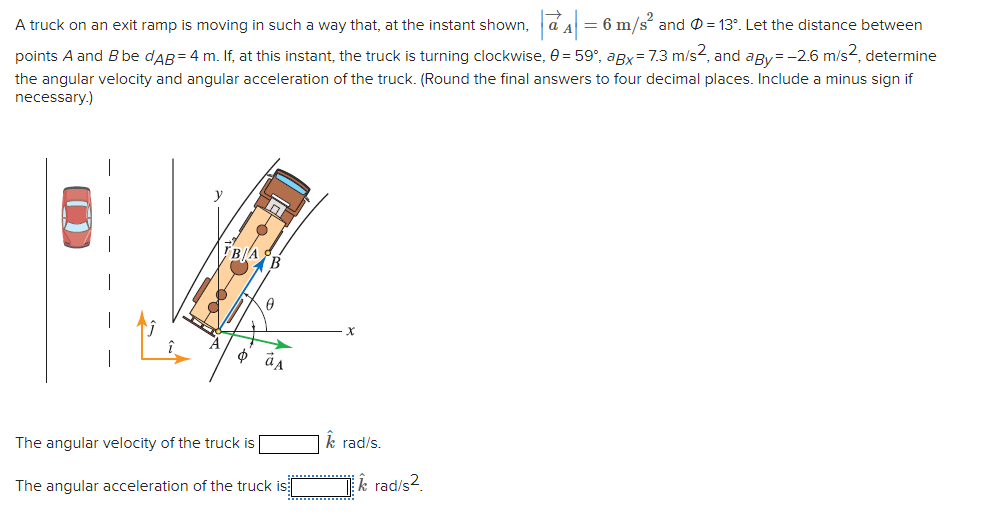 A truck on an exit ramp is moving in such a way that, at the instant shown, | a^^| = 6 m/s² and Ø = 13°. Let the distance between
points A and B be dAB = 4 m. If, at this instant, the truck is turning clockwise, 0 = 59°, aBx = 7.3 m/s², and aBy=-2.6 m/s², determine
the angular velocity and angular acceleration of the truck. (Round the final answers to four decimal places. Include a minus sign if
necessary.)
ת
TBA B
Ꮎ
x
The angular velocity of the truck is [
Â rad/s.
The angular acceleration of the truck is
krad/s2