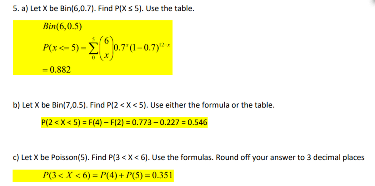 5. a) Let X be Bin(6,0.7). Find P(X ≤ 5). Use the table.
Bin(6,0.5)
5
P(x <= 5) = $60.7¹ (1-0.7)¹²-
= 0.882
0
b) Let X be Bin(7,0.5). Find P(2 < X<5). Use either the formula or the table.
P(2 < X < 5) = F(4) — F(2) = 0.773 – 0.227 = 0.546
c) Let X be Poisson(5). Find P(3< X < 6). Use the formulas. Round off your answer to 3 decimal places
P(3 < X < 6) = P(4) + P(5) = 0.351