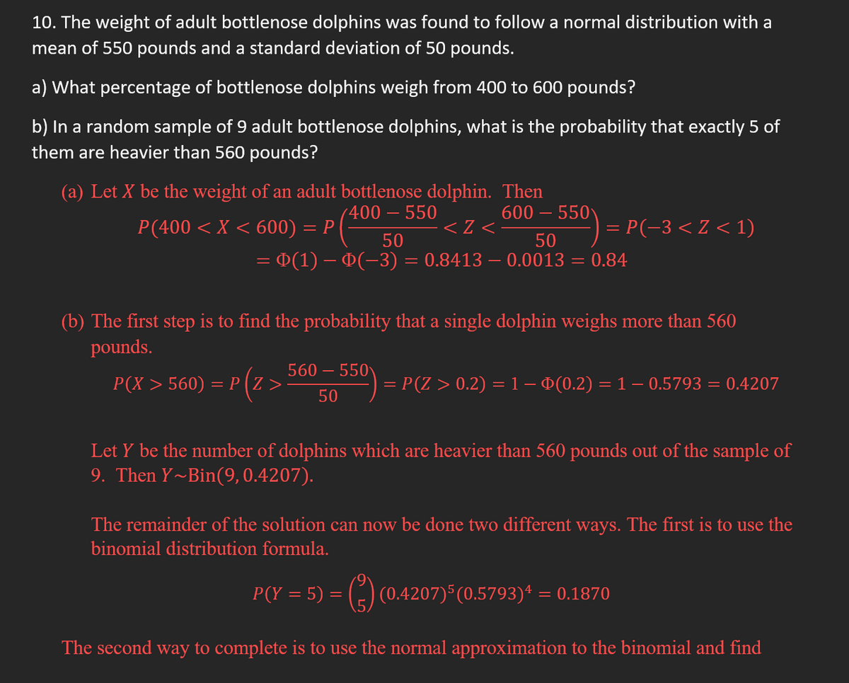 10. The weight of adult bottlenose dolphins was found to follow a normal distribution with a
mean of 550 pounds and a standard deviation of 50 pounds.
a) What percentage of bottlenose dolphins weigh from 400 to 600 pounds?
b) In a random sample of 9 adult bottlenose dolphins, what is the probability that exactly 5 of
them are heavier than 560 pounds?
(a) Let X be the weight of an adult bottlenose dolphin.
400 - 550
Then
600-550
50
<2<
50
= Þ(1) – Þ(−3) = 0.8413 – 0.0013 = 0.84
P(400 < X < 600) = P
(b) The first step is to find the probability that a single dolphin weighs more than 560
pounds.
P(X > 560) = P(Z >
: P(Z >
= P(−3 < Z < 1)
560-550
50
= P(Z > 0.2) = 1 – Þ(0.2) = 1 – 0.5793 = 0.4207
Let y be the number of dolphins which are heavier than 560 pounds out of the sample of
9. Then Y~Bin(9, 0.4207).
The remainder of the solution can now be done two different ways. The first is to use the
binomial distribution formula.
P(Y = 5) = (²) (0.4207)5(0.5793)¹ = 0.1870
The second way to complete is to use the normal approximation to the binomial and find